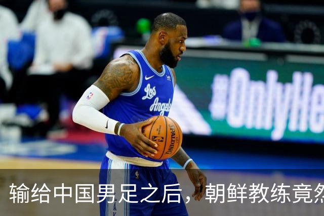 输给中国男足之后，朝鲜教练竟然说了一句比赢球更让人意外的话，格局不一般